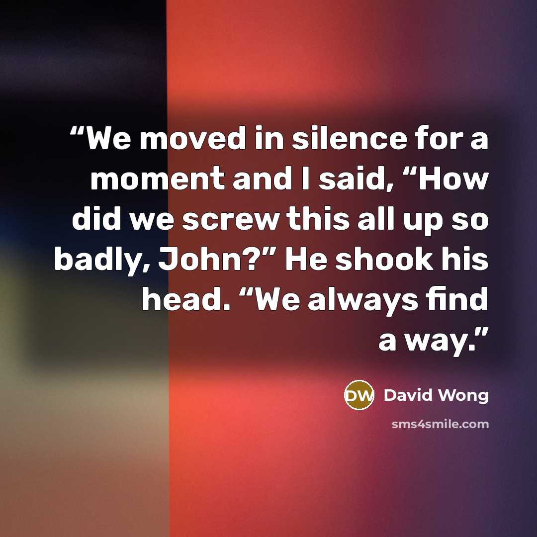 “We moved in silence for a moment and I said, “How did we screw this all up so badly, John?” He shook his head. “We always find a way.” quote by David Wong