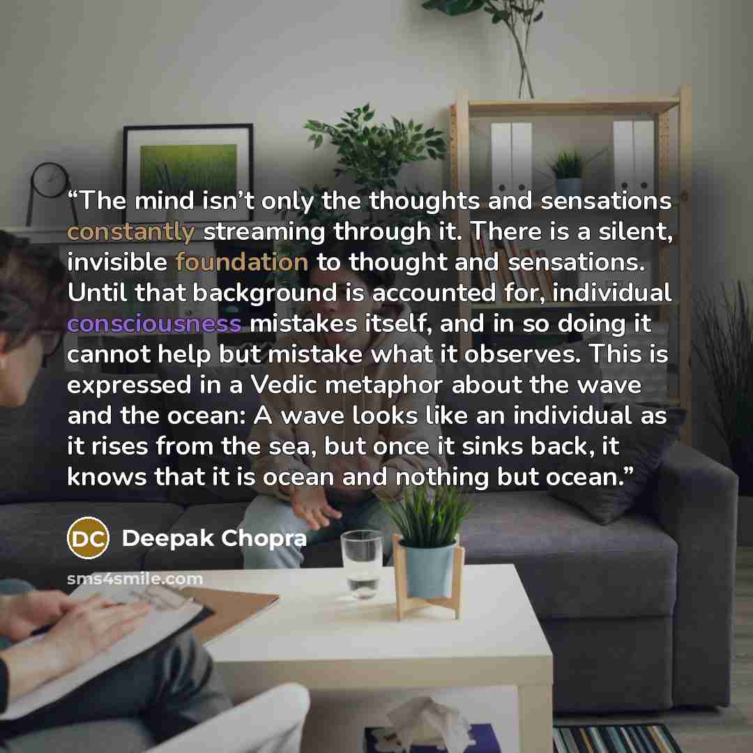 “The mind isn’t only the thoughts and sensations constantly streaming through it. There is a silent, invisible foundation to thought and sensations. Until that background is accounted for, individual consciousness mistakes itself, and in so doing it cannot help but mistake what it observes. This is…” quote by Deepak Chopra