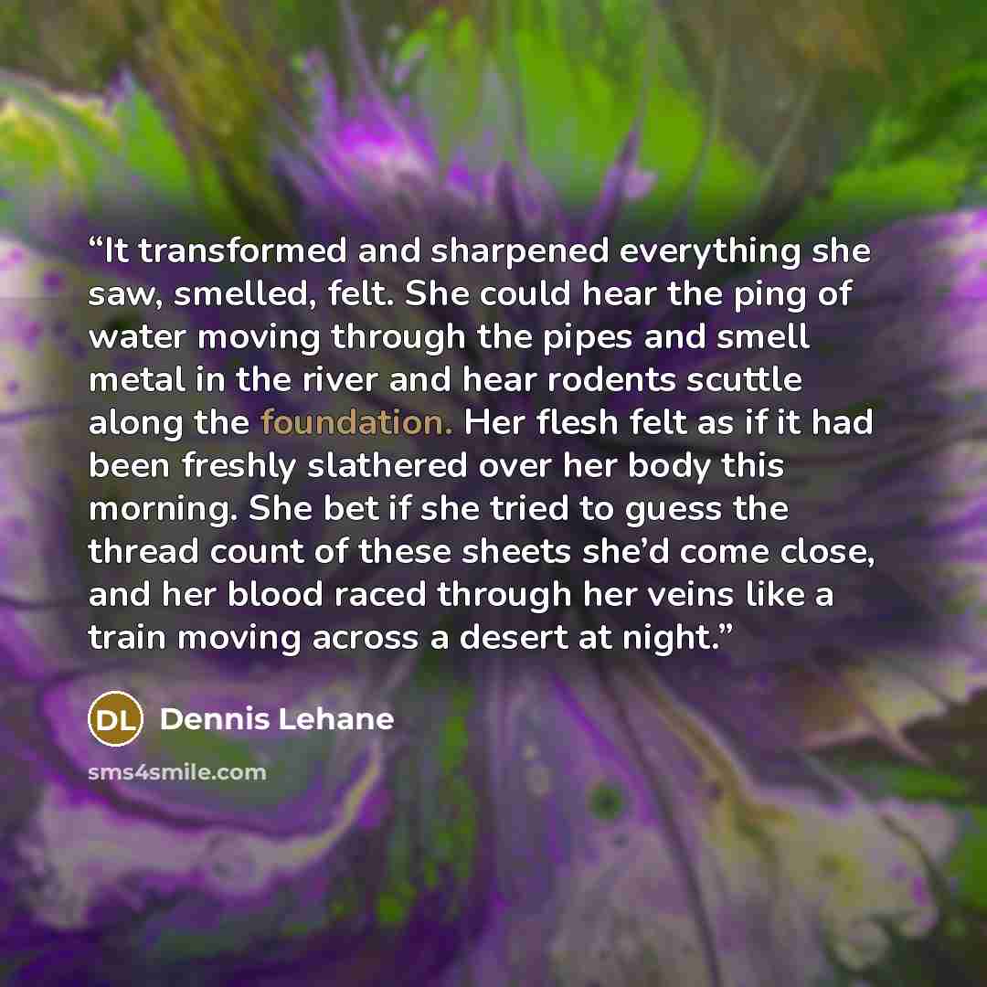 “It transformed and sharpened everything she saw, smelled, felt. She could hear the ping of water moving through the pipes and smell metal in the river and hear rodents scuttle along the foundation. Her flesh felt as if it had been freshly slathered over her body this morning. She bet if she tried…” quote by Dennis Lehane