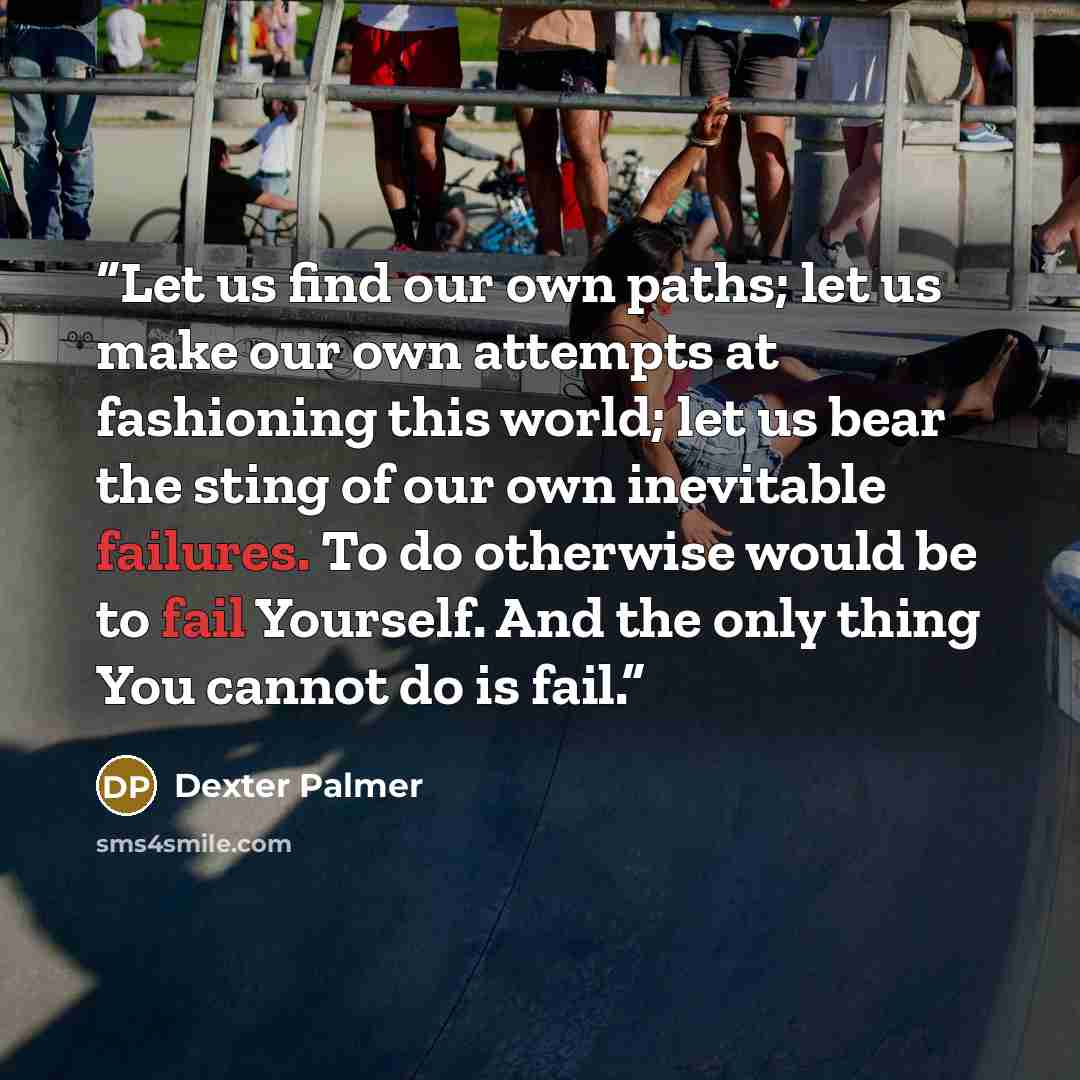 “Let us find our own paths; let us make our own attempts at fashioning this world; let us bear the sting of our own inevitable failures. To do otherwise would be to fail Yourself. And the only thing You cannot do is fail.” quote by Dexter Palmer