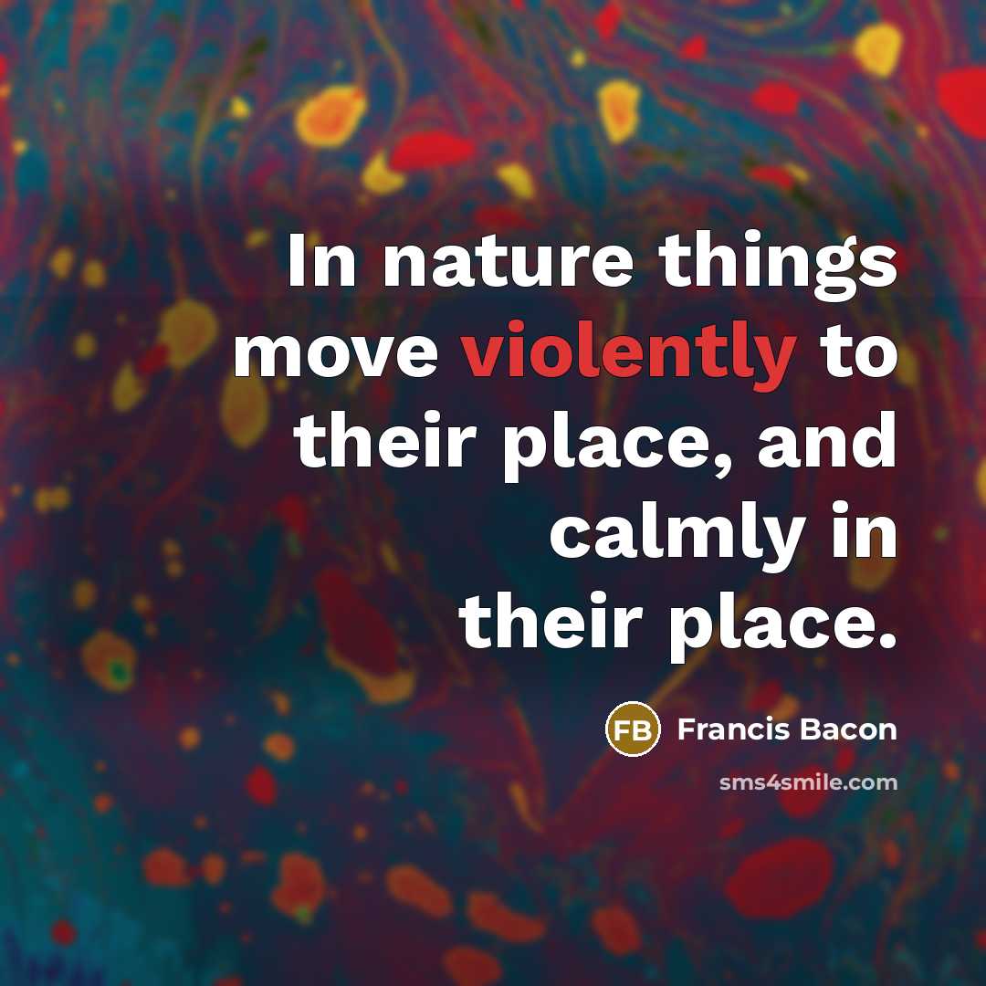 “In nature things move violently to their place, and calmly in their place.” quote by Francis Bacon