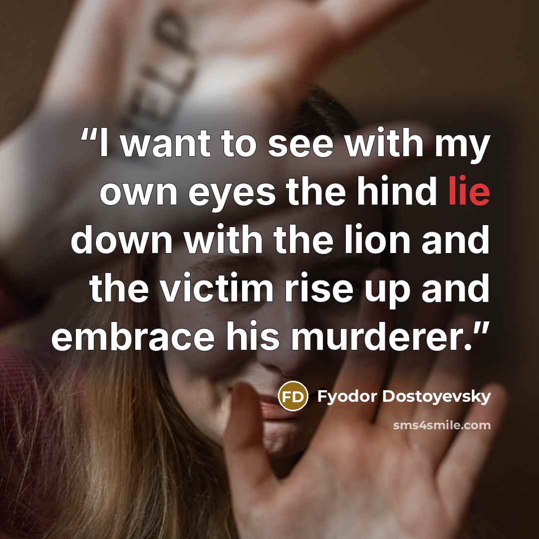 “I want to see with my own eyes the hind lie down with the lion and the victim rise up and embrace his murderer.” quote by Fyodor Dostoyevsky