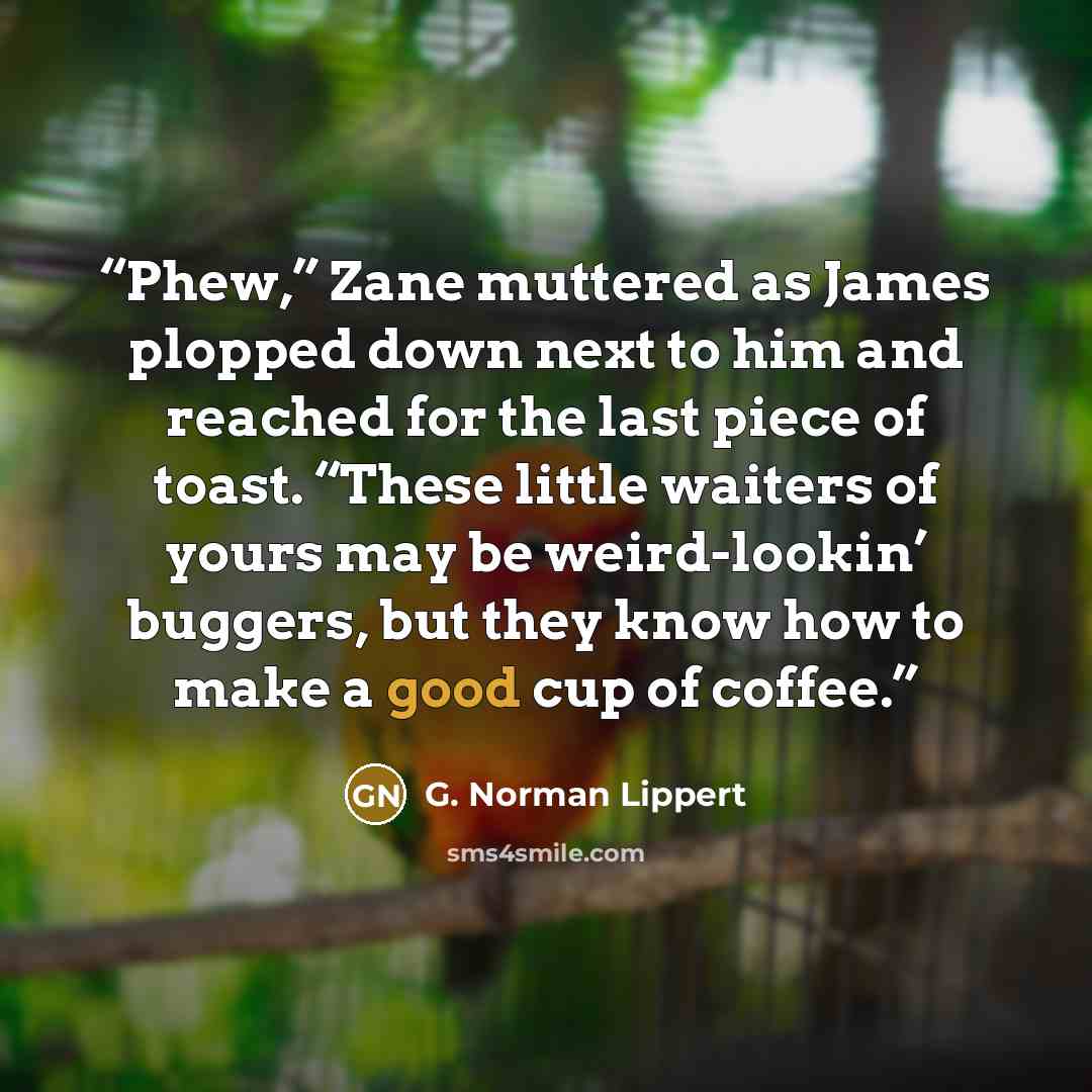 “Phew,” Zane muttered as James plopped down next to him and reached for the last piece of toast. “These little waiters of yours may be weird-lookin’ buggers, but they know how to make a good cup of coffee.” quote by G. Norman Lippert