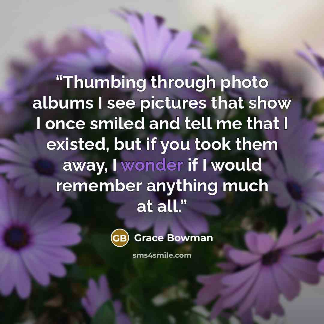 “Thumbing through photo albums I see pictures that show I once smiled and tell me that I existed, but if you took them away, I wonder if I would remember anything much at all.” quote by Grace Bowman