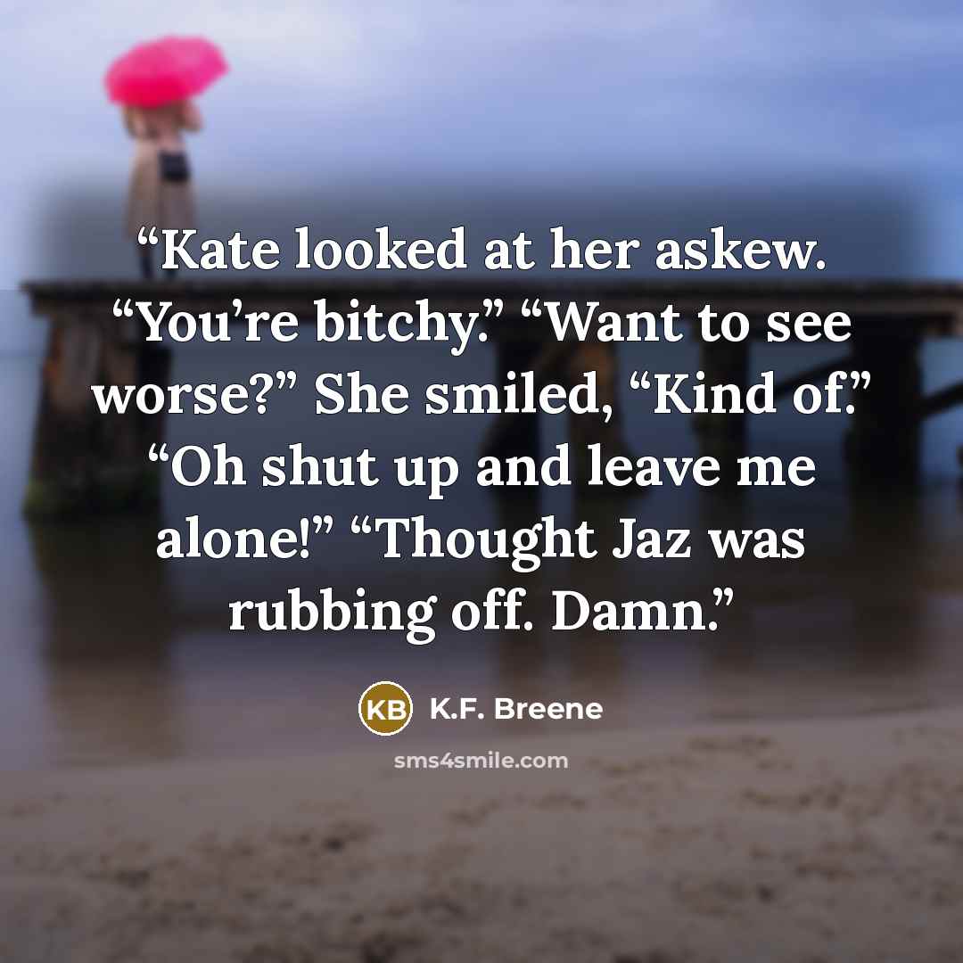“Kate looked at her askew. “You’re bitchy.” “Want to see worse?” She smiled, “Kind of.” “Oh shut up and leave me alone!” “Thought Jaz was rubbing off. Damn.” quote by K.F. Breene
