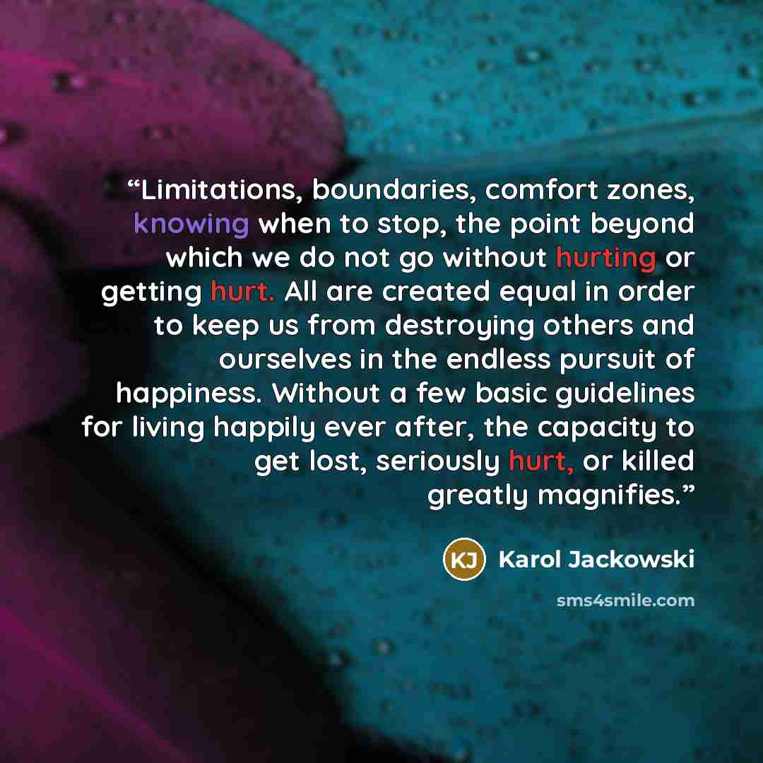 “Limitations, boundaries, comfort zones, knowing when to stop, the point beyond which we do not go without hurting or getting hurt. All are created equal in order to keep us from destroying others and ourselves in the endless pursuit of happiness. Without a few basic guidelines for living happily…” quote by Karol Jackowski