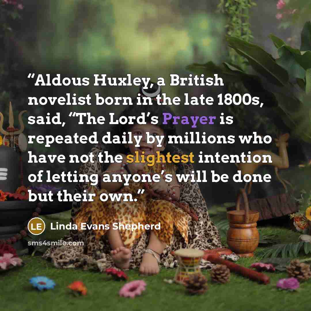 “Aldous Huxley, a British novelist born in the late 1800s, said, “The Lord’s Prayer is repeated daily by millions who have not the slightest intention of letting anyone’s will be done but their own.” quote by Linda Evans Shepherd