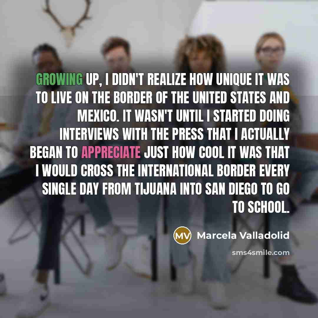 “Growing up, I didn't realize how unique it was to live on the border of the United States and Mexico. It wasn't until I started doing interviews with the press that I actually began to appreciate just how cool it was that I would cross the international border every single day from Tijuana into…” quote by Marcela Valladolid
