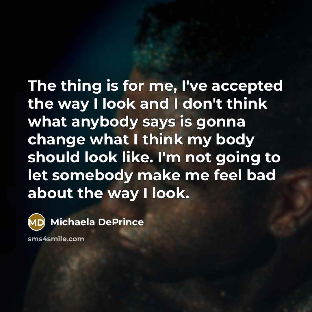“The thing is for me, I've accepted the way I look and I don't think what anybody says is gonna change what I think my body should look like. I'm not going to let somebody make me feel bad about the way I look.” quote by Michaela DePrince