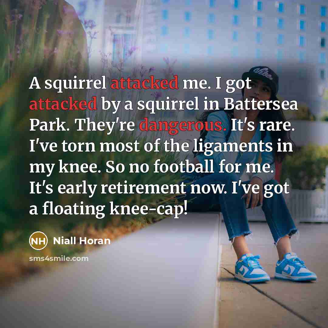 “A squirrel attacked me. I got attacked by a squirrel in Battersea Park. They're dangerous. It's rare. I've torn most of the ligaments in my knee. So no football for me. It's early retirement now. I've got a floating knee-cap!” quote by Niall Horan