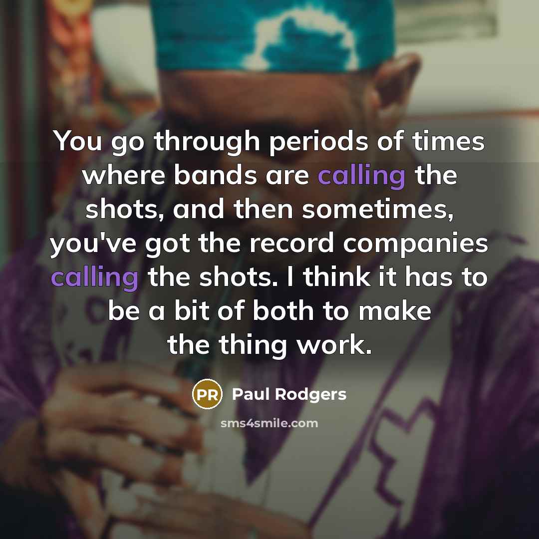 “You go through periods of times where bands are calling the shots, and then sometimes, you've got the record companies calling the shots. I think it has to be a bit of both to make the thing work.” quote by Paul Rodgers