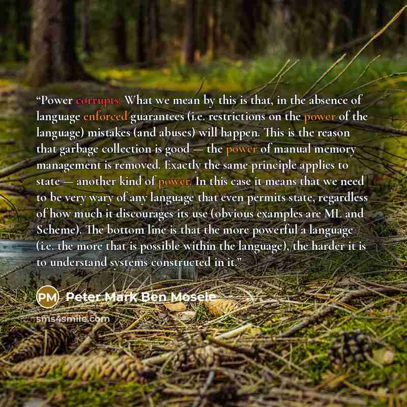 “Power corrupts: What we mean by this is that, in the absence of language enforced guarantees (i.e. restrictions on the power of the language) mistakes (and abuses) will happen. This is the reason that garbage collection is good — the power of manual memory management is removed. Exactly the same…” quote by Peter Mark Ben Mosele