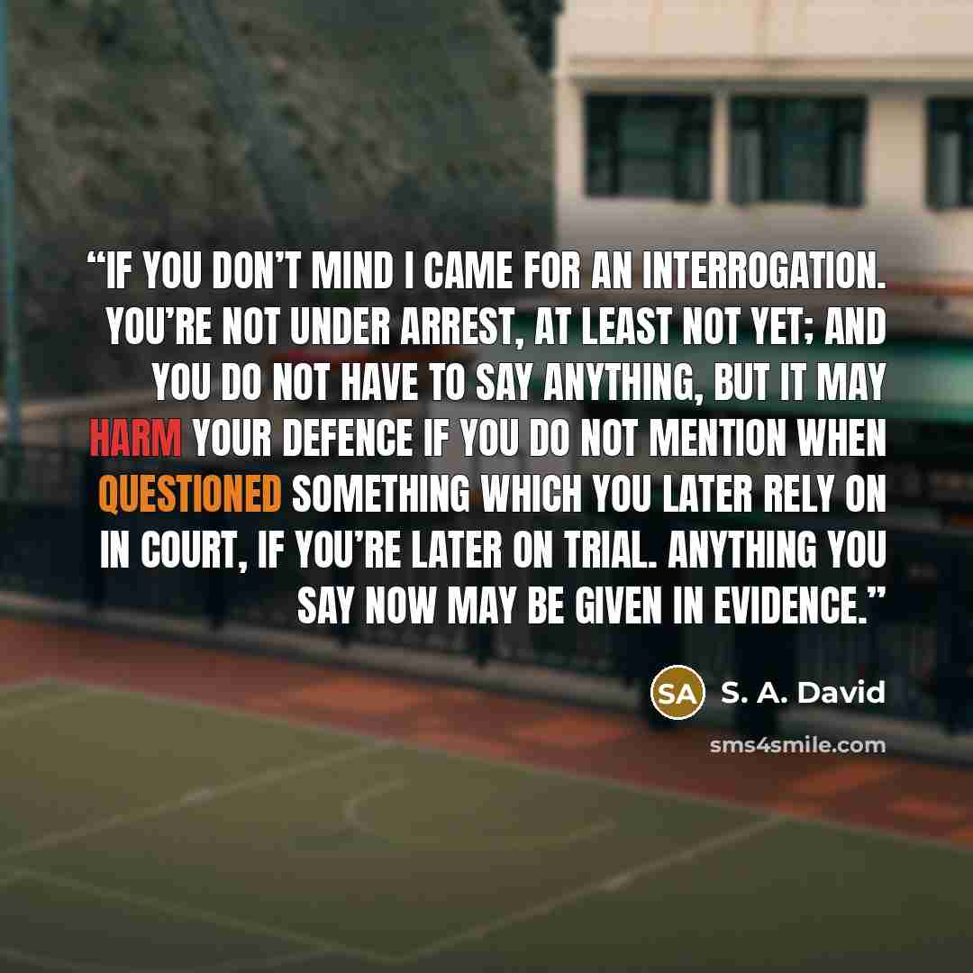 “If you don’t mind I came for an interrogation. You’re not under arrest, at least not yet; and you do not have to say anything, but it may harm your defence if you do not mention when questioned something which you later rely on in court, if you’re later on trial. Anything you say now may be given…” quote by S. A. David