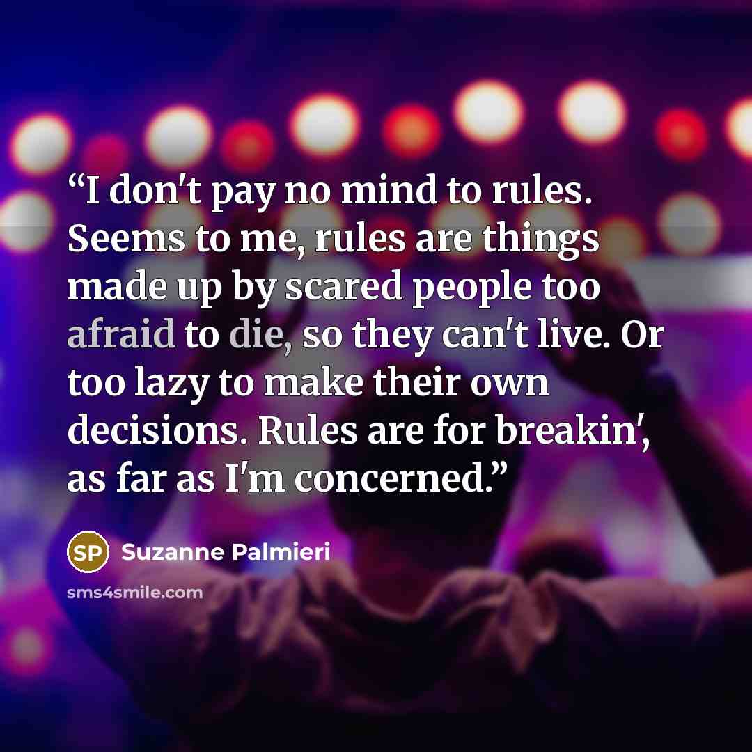“I don't pay no mind to rules. Seems to me, rules are things made up by scared people too afraid to die, so they can't live. Or too lazy to make their own decisions. Rules are for breakin', as far as I'm concerned.” quote by Suzanne Palmieri