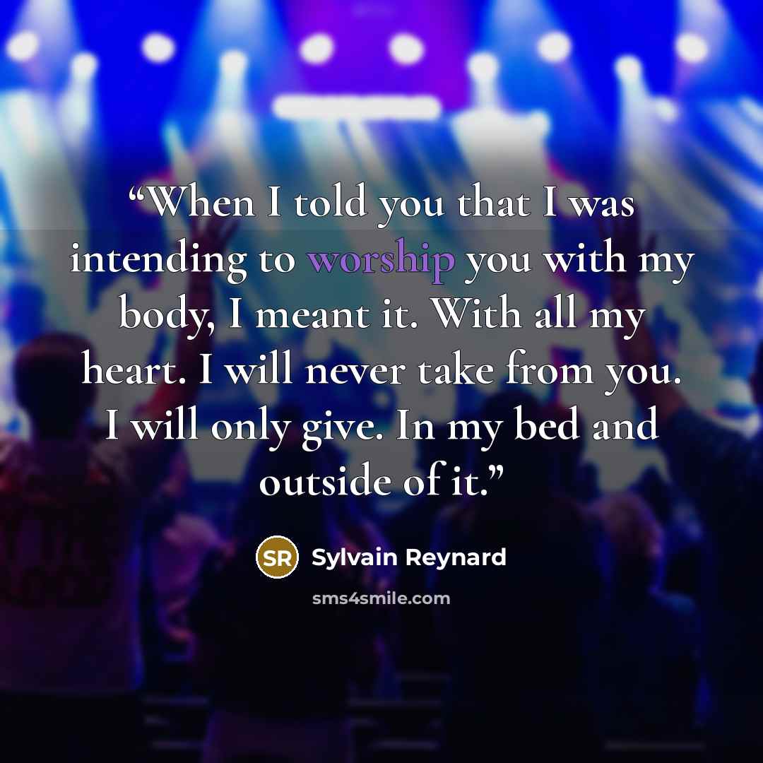 “When I told you that I was intending to worship you with my body, I meant it. With all my heart. I will never take from you. I will only give. In my bed and outside of it.” quote by Sylvain Reynard