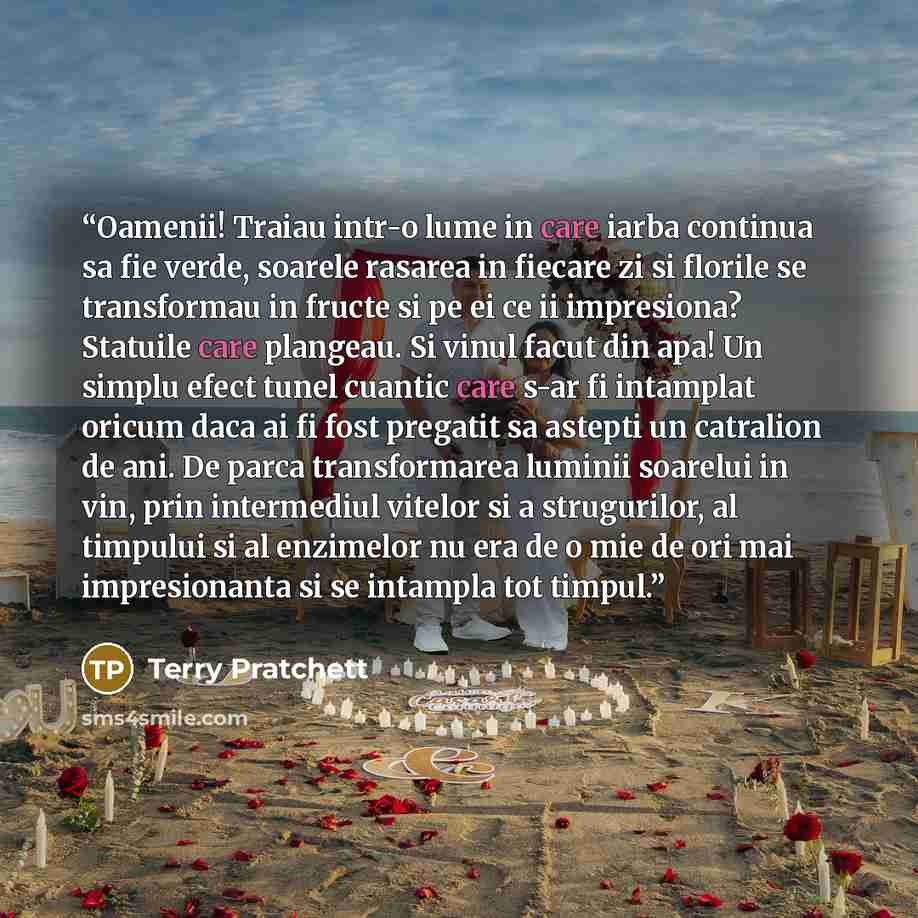 “Oamenii! Traiau intr-o lume in care iarba continua sa fie verde, soarele rasarea in fiecare zi si florile se transformau in fructe si pe ei ce ii impresiona? Statuile care plangeau. Si vinul facut din apa! Un simplu efect tunel cuantic care s-ar fi intamplat oricum daca ai fi fost pregatit sa…” quote by Terry Pratchett