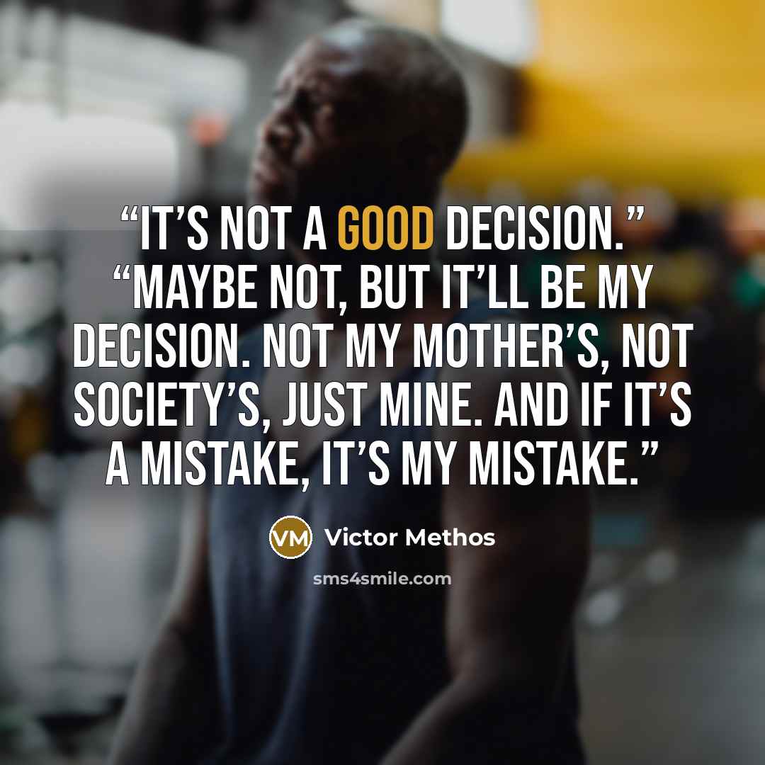 “It’s not a good decision.” “Maybe not, but it’ll be my decision. Not my mother’s, not society’s, just mine. And if it’s a mistake, it’s my mistake.” quote by Victor Methos