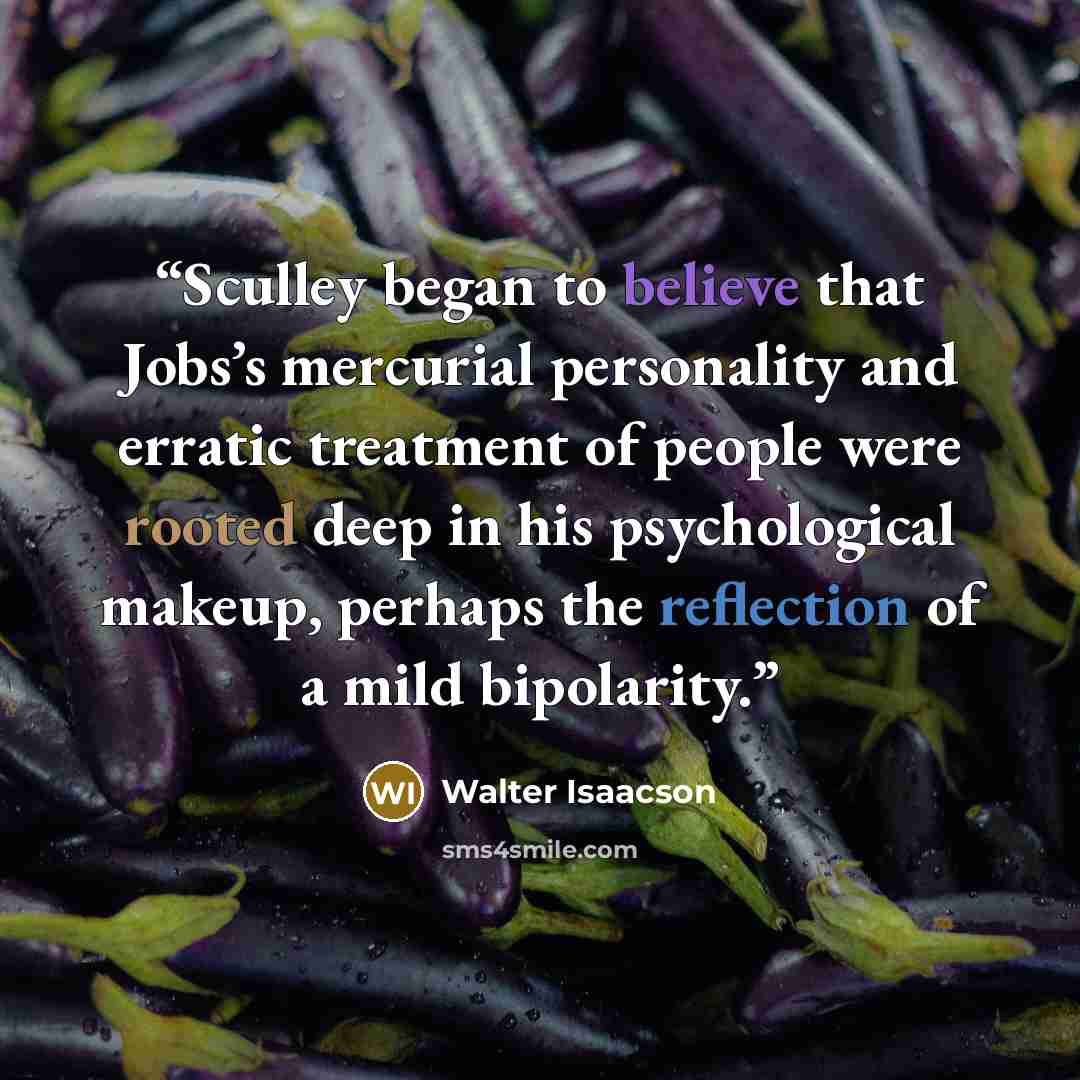 “Sculley began to believe that Jobs’s mercurial personality and erratic treatment of people were rooted deep in his psychological makeup, perhaps the reflection of a mild bipolarity.” quote by Walter Isaacson