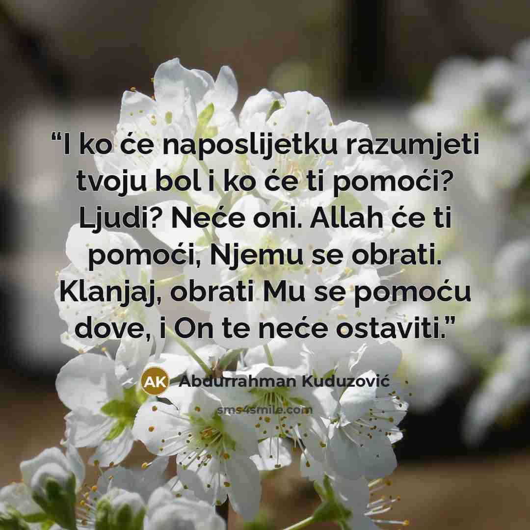 “I ko će naposlijetku razumjeti tvoju bol i ko će ti pomoći? Ljudi? Neće oni. Allah će ti pomoći, Njemu se obrati. Klanjaj, obrati Mu se pomoću dove, i On te neće ostaviti.” quote by Abdurrahman Kuduzović