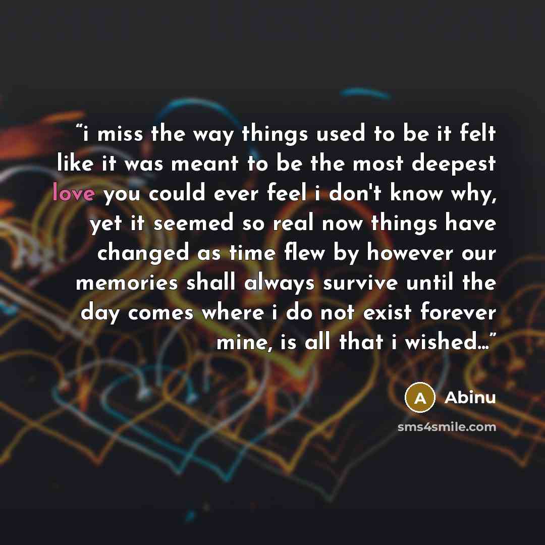 “i miss the way things used to be it felt like it was meant to be the most deepest love you could ever feel i don't know why, yet it seemed so real now things have changed as time flew by however our memories shall always survive until the day comes where i do not exist forever mine, is all that i…” quote by Abinu