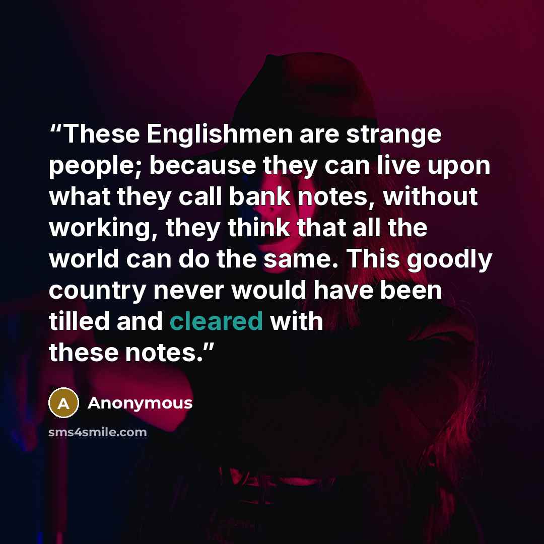 “These Englishmen are strange people; because they can live upon what they call bank notes, without working, they think that all the world can do the same. This goodly country never would have been tilled and cleared with these notes.” quote by Anonymous