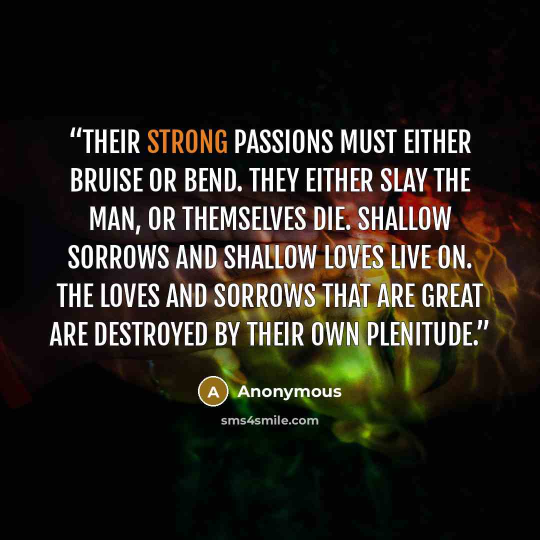 “Their strong passions must either bruise or bend. They either slay the man, or themselves die. Shallow sorrows and shallow loves live on. The loves and sorrows that are great are destroyed by their own plenitude.” quote by Anonymous