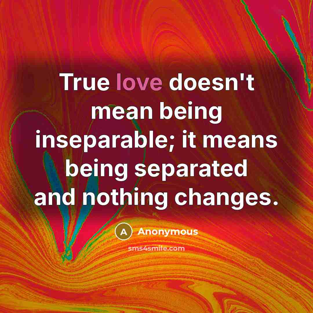 “True love doesn't mean being inseparable; it means being separated and nothing changes.” quote by Anonymous