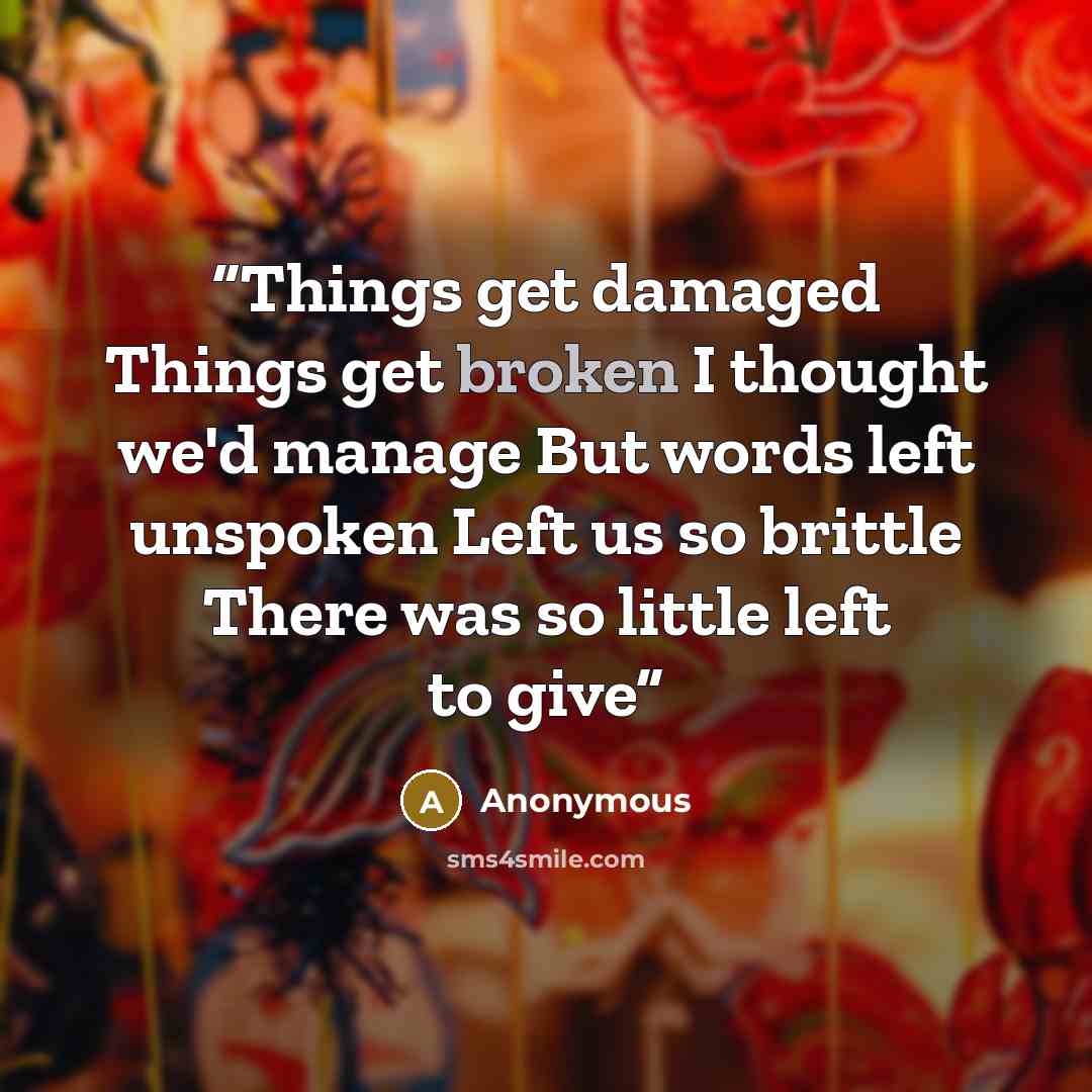 “Things get damaged Things get broken I thought we'd manage But words left unspoken Left us so brittle There was so little left to give” quote by Anonymous