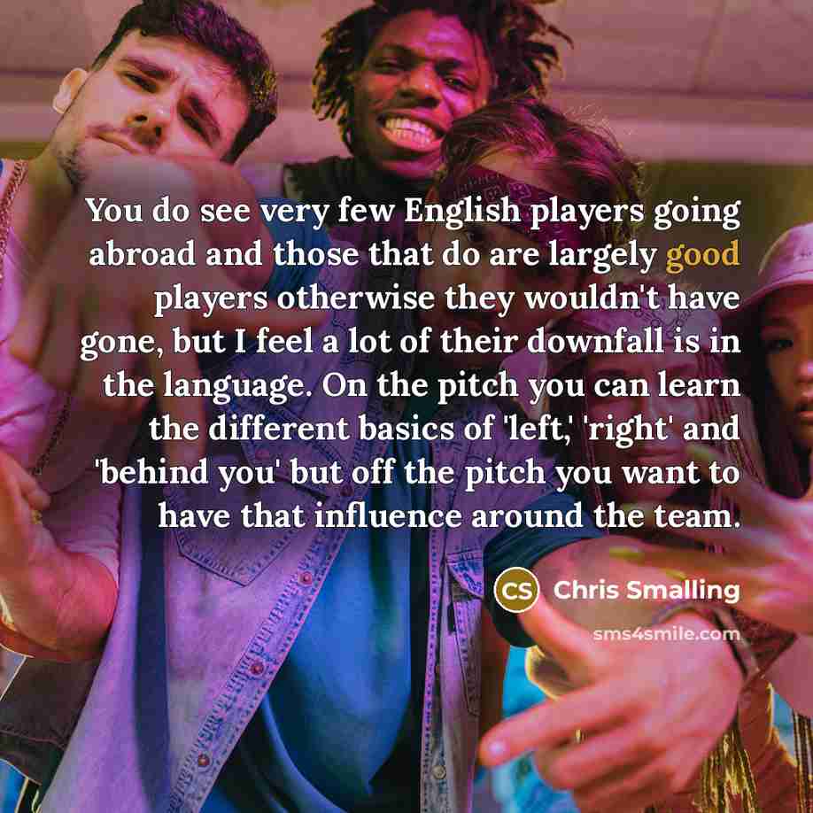 “You do see very few English players going abroad and those that do are largely good players otherwise they wouldn't have gone, but I feel a lot of their downfall is in the language. On the pitch you can learn the different basics of 'left,' 'right' and 'behind you' but off the pitch you want to…” quote by Chris Smalling