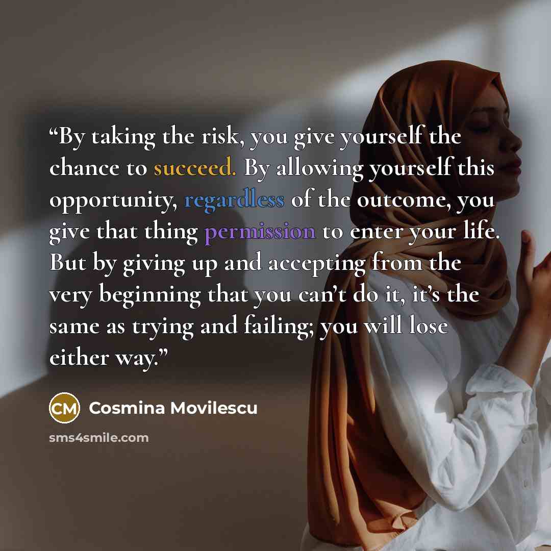 “By taking the risk, you give yourself the chance to succeed. By allowing yourself this opportunity, regardless of the outcome, you give that thing permission to enter your life. But by giving up and accepting from the very beginning that you can’t do it, it’s the same as trying and failing; you…” quote by Cosmina Movilescu