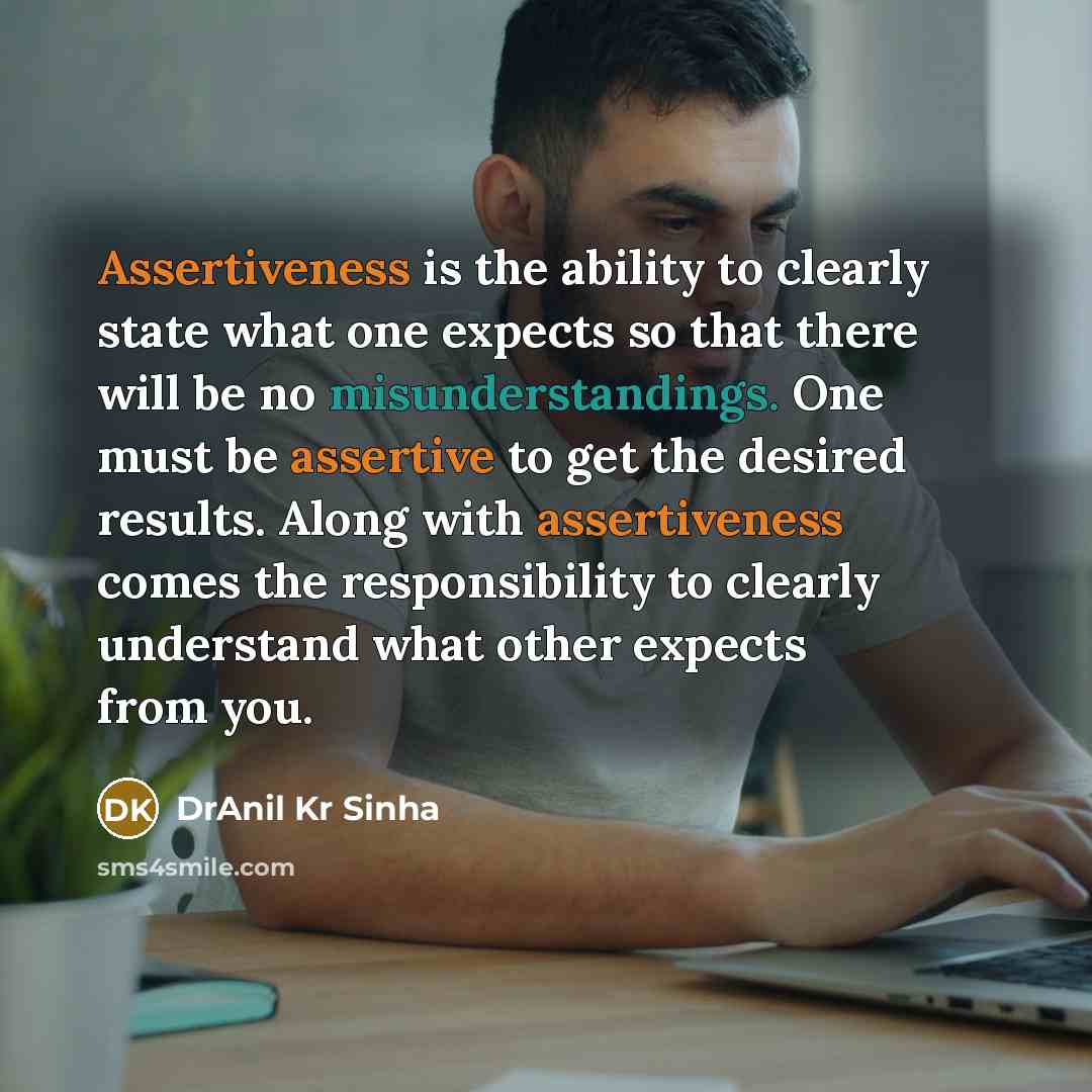 “Assertiveness is the ability to clearly state what one expects so that there will be no misunderstandings. One must be assertive to get the desired results. Along with assertiveness comes the responsibility to clearly understand what other expects from you.” quote by DrAnil Kr Sinha