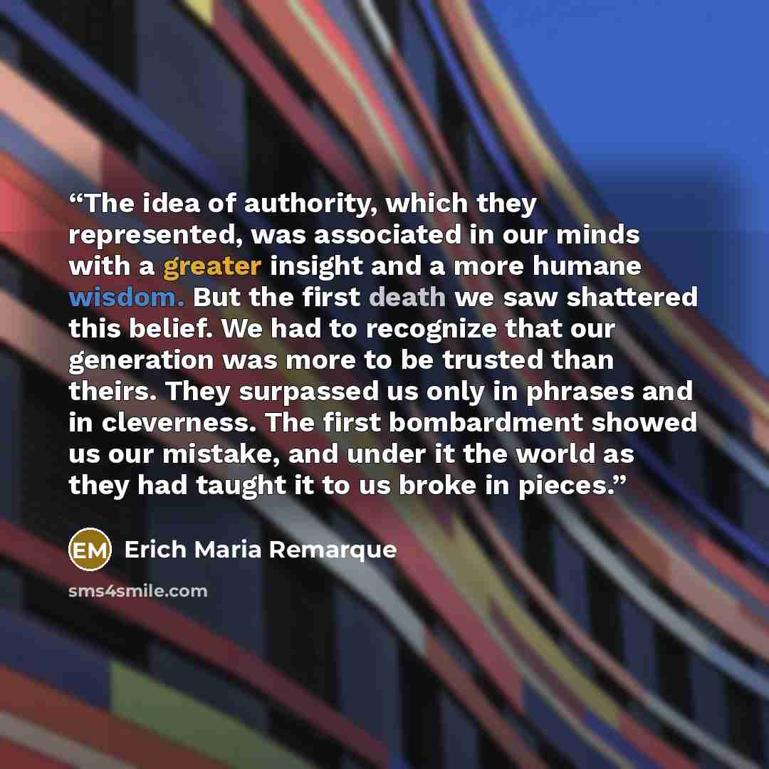 “The idea of authority, which they represented, was associated in our minds with a greater insight and a more humane wisdom. But the first death we saw shattered this belief. We had to recognize that our generation was more to be trusted than theirs. They surpassed us only in phrases and in…” quote by Erich Maria Remarque