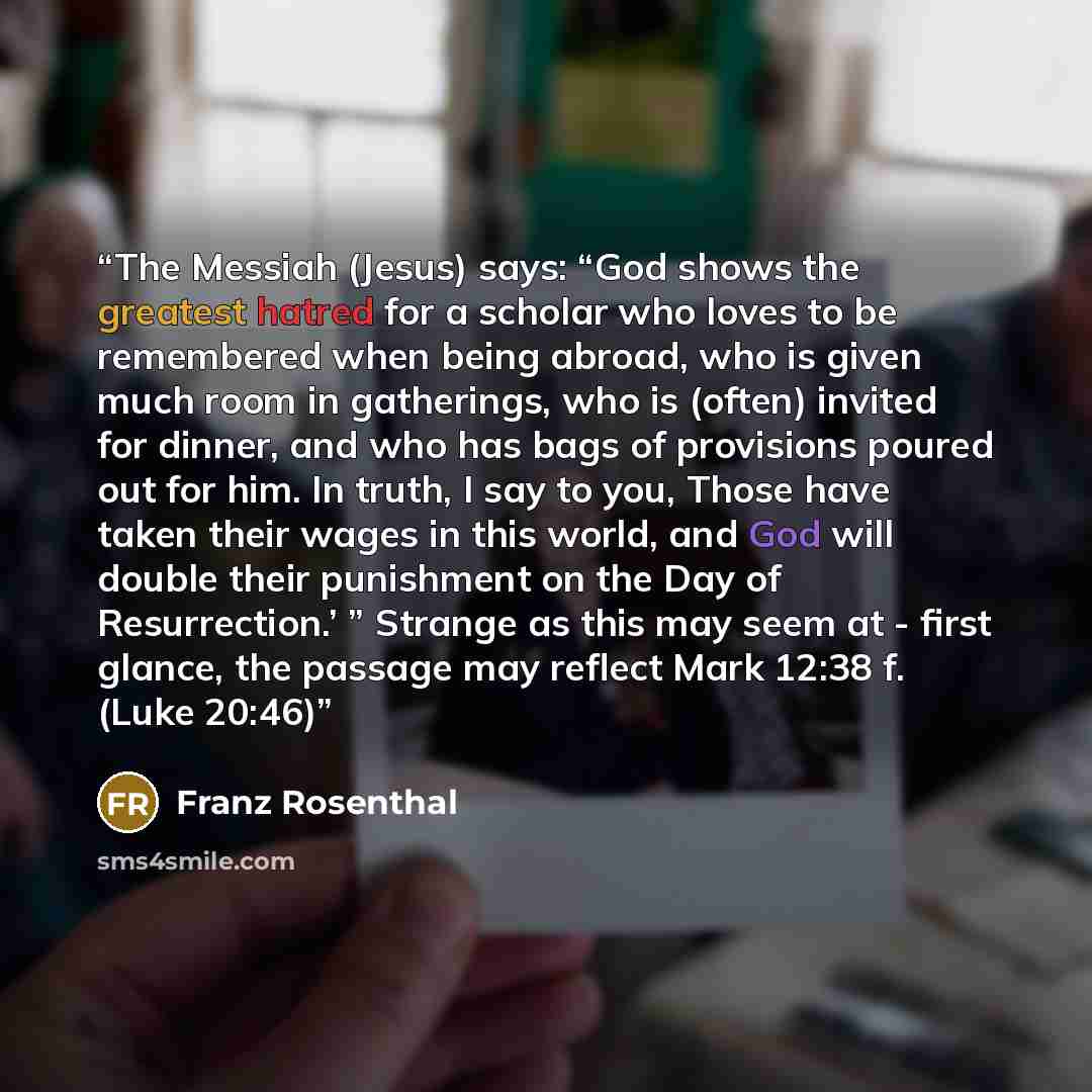 “The Messiah (Jesus) says: “God shows the greatest hatred for a scholar who loves to be remembered when being abroad, who is given much room in gatherings, who is (often) invited for dinner, and who has bags of provisions poured out for him. In truth, I say to you, Those have taken their wages in…” quote by Franz Rosenthal