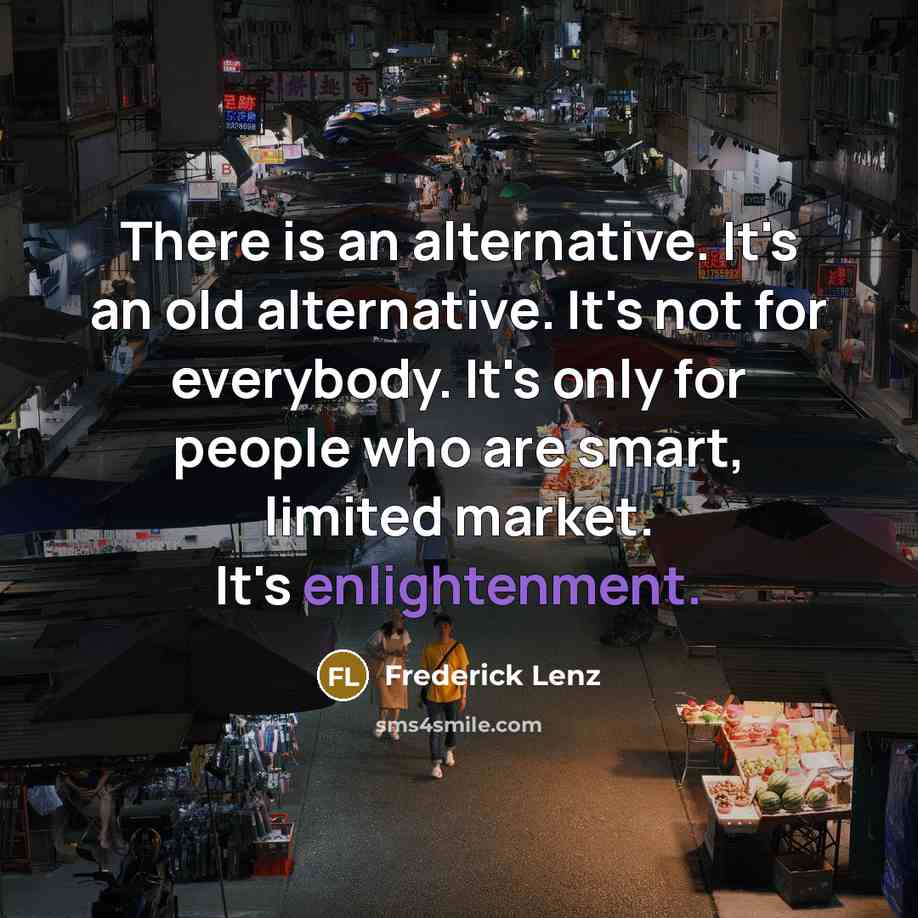 “There is an alternative. It's an old alternative. It's not for everybody. It's only for people who are smart, limited market. It's enlightenment.” quote by Frederick Lenz