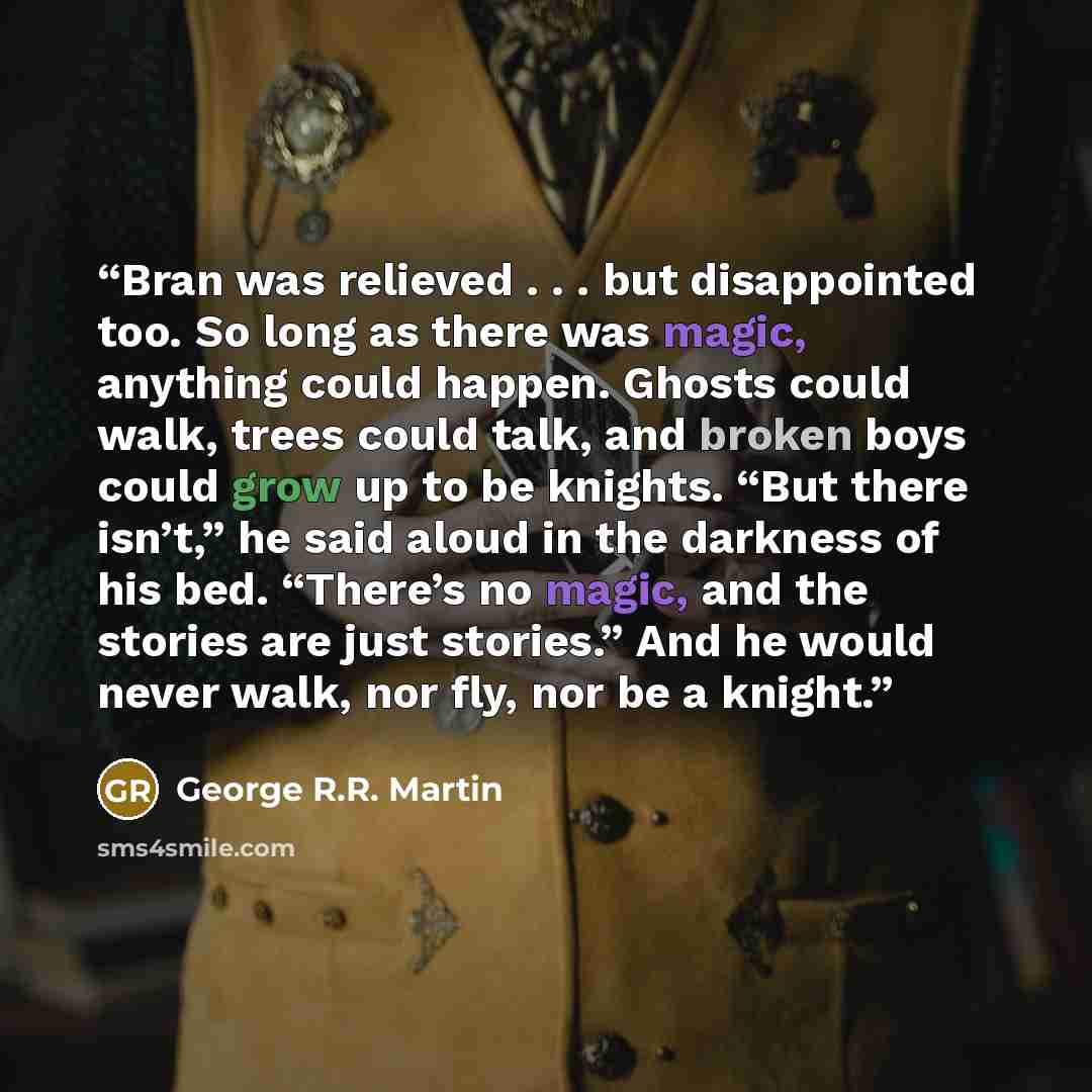“Bran was relieved . . . but disappointed too. So long as there was magic, anything could happen. Ghosts could walk, trees could talk, and broken boys could grow up to be knights. “But there isn’t,” he said aloud in the darkness of his bed. “There’s no magic, and the stories are just stories.” And…” quote by George R.R. Martin
