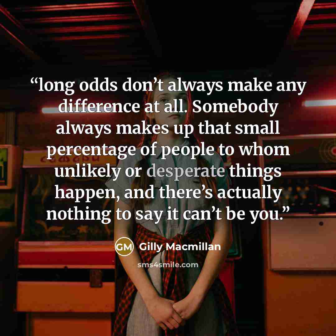 “long odds don’t always make any difference at all. Somebody always makes up that small percentage of people to whom unlikely or desperate things happen, and there’s actually nothing to say it can’t be you.” quote by Gilly Macmillan