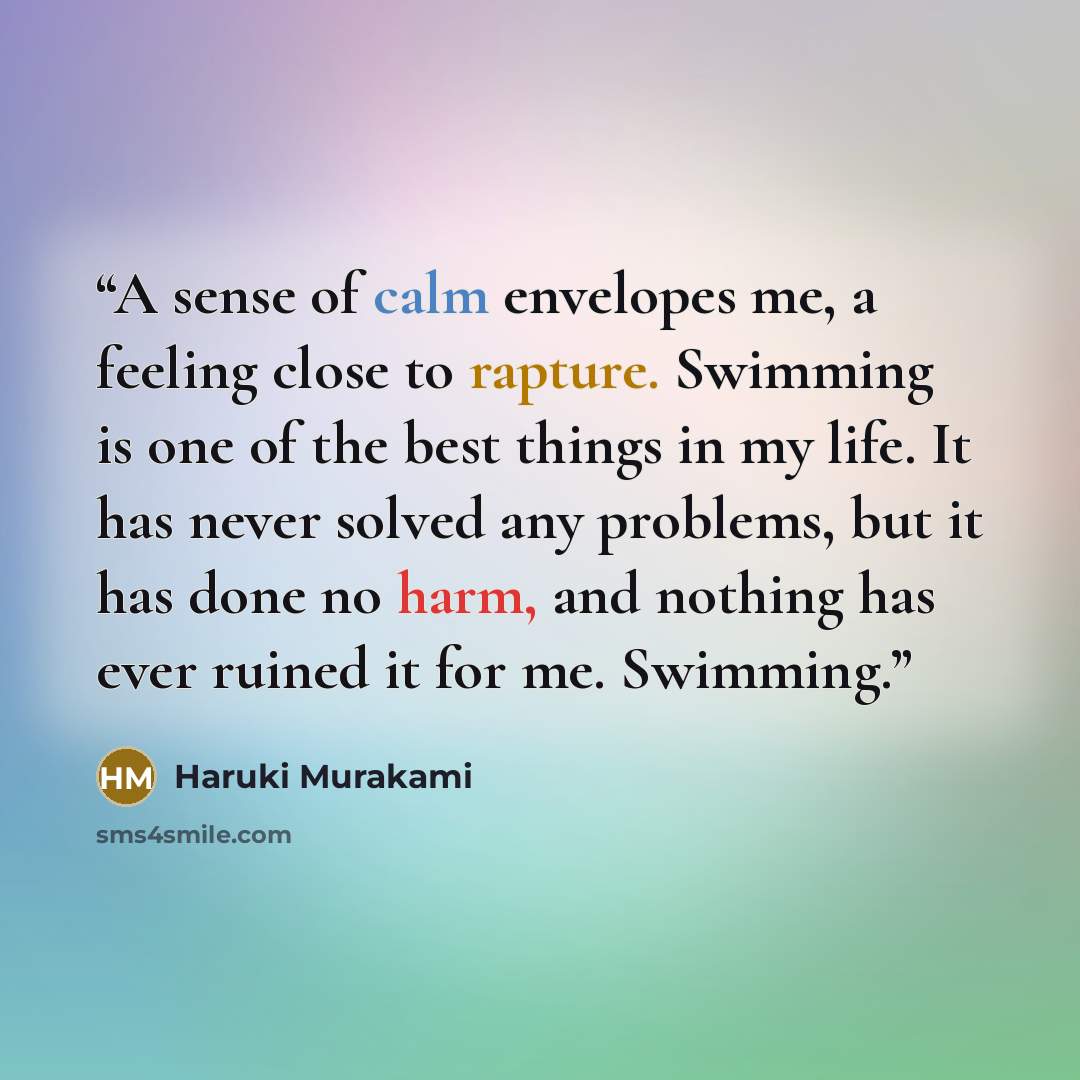 “A sense of calm envelopes me, a feeling close to rapture. Swimming is one of the best things in my life. It has never solved any problems, but it has done no harm, and nothing has ever ruined it for me. Swimming.” quote by Haruki Murakami