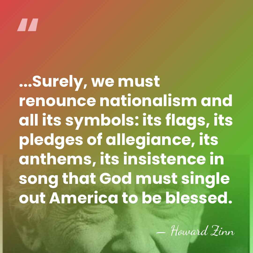 ...Surely, we must renounce nationalism and all its symbols: its flags, its&hellip; - Howard Zinn