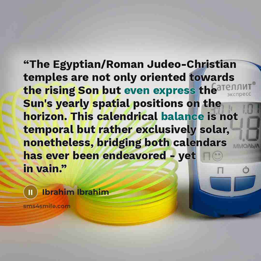 “The Egyptian/Roman Judeo-Christian temples are not only oriented towards the rising Son but even express the Sun's yearly spatial positions on the horizon. This calendrical balance is not temporal but rather exclusively solar, nonetheless, bridging both calendars has ever been endeavored - yet in…” quote by Ibrahim Ibrahim