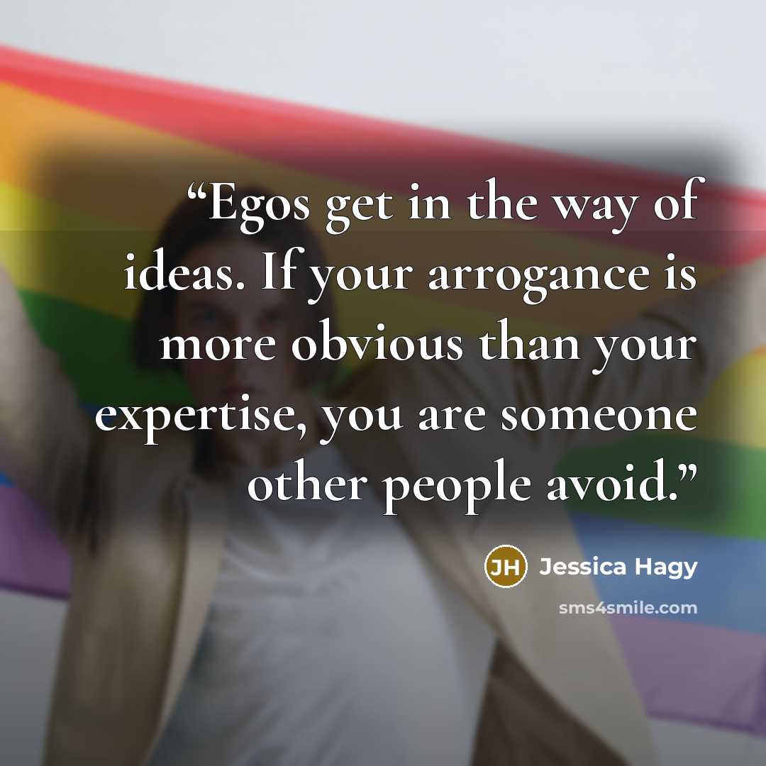 “Egos get in the way of ideas. If your arrogance is more obvious than your expertise, you are someone other people avoid.” quote by Jessica Hagy