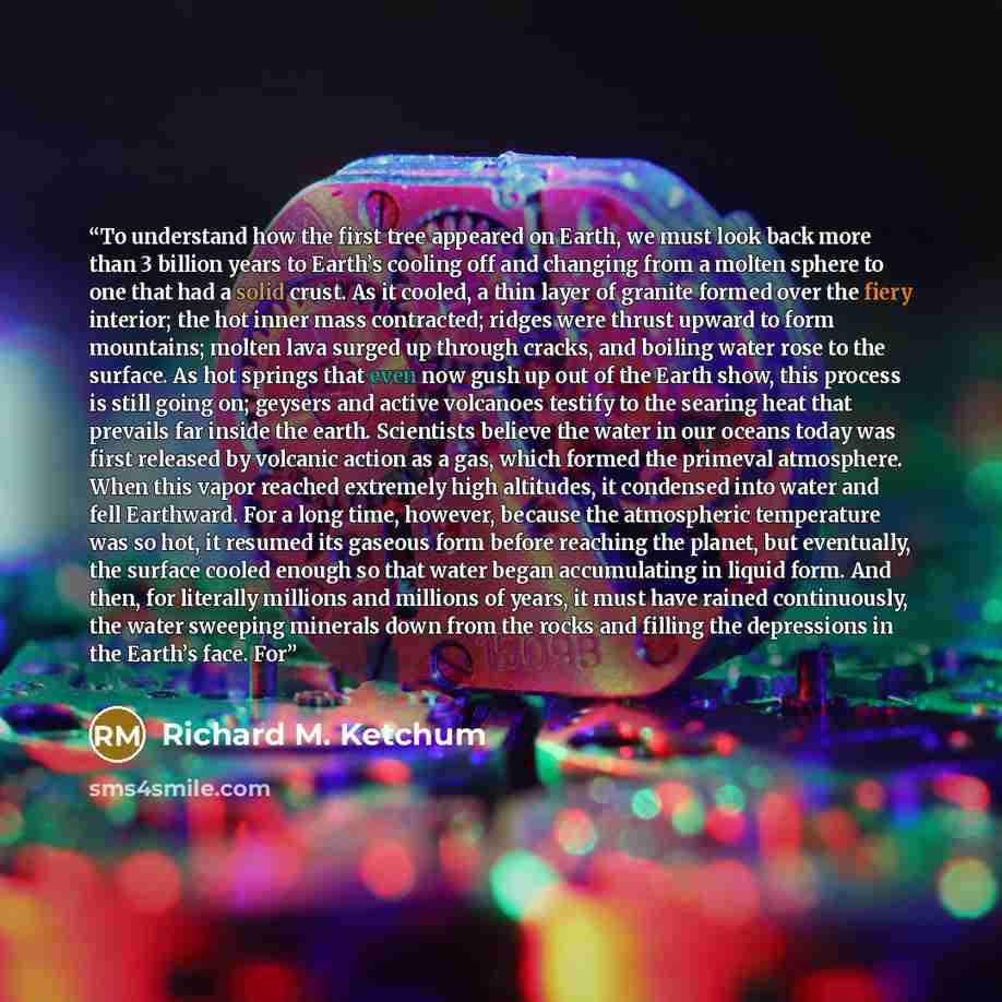 “To understand how the first tree appeared on Earth, we must look back more than 3 billion years to Earth’s cooling off and changing from a molten sphere to one that had a solid crust. As it cooled, a thin layer of granite formed over the fiery interior; the hot inner mass contracted; ridges were…” quote by Richard M. Ketchum