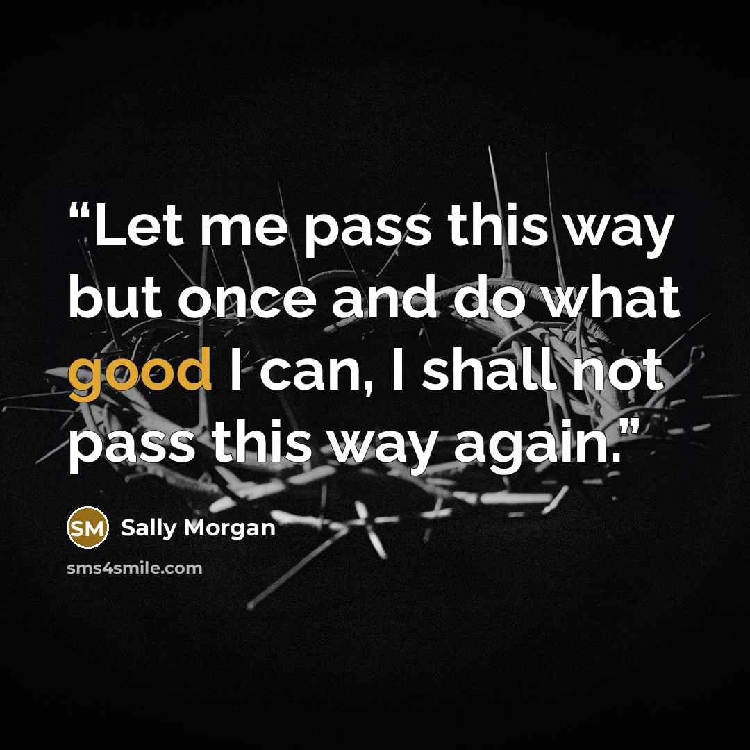 “Let me pass this way but once and do what good I can, I shall not pass this way again.” quote by Sally Morgan