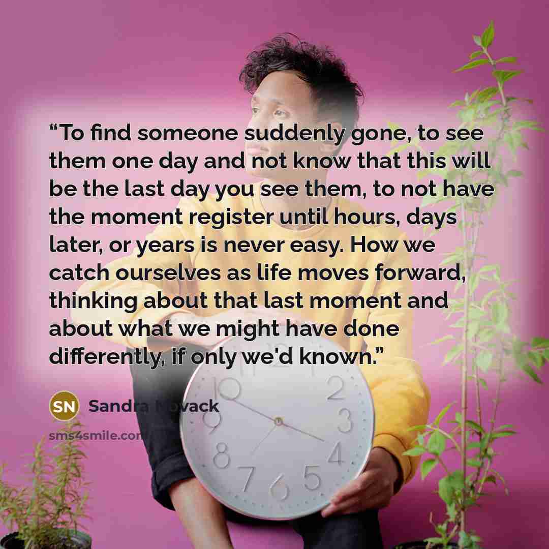 “To find someone suddenly gone, to see them one day and not know that this will be the last day you see them, to not have the moment register until hours, days later, or years is never easy. How we catch ourselves as life moves forward, thinking about that last moment and about what we might have…” quote by Sandra Novack