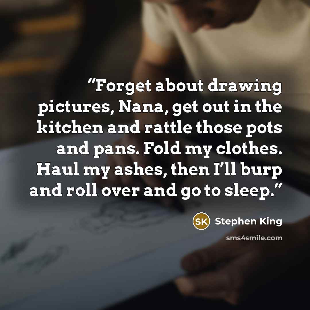 “Forget about drawing pictures, Nana, get out in the kitchen and rattle those pots and pans. Fold my clothes. Haul my ashes, then I’ll burp and roll over and go to sleep.” quote by Stephen King