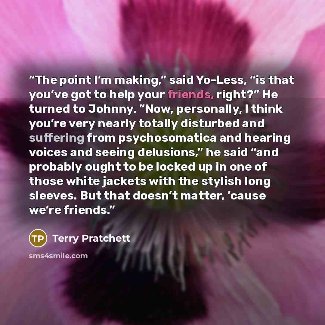 “The point I’m making,” said Yo-Less, “is that you’ve got to help your friends, right?” He turned to Johnny. ”Now, personally, I think you’re very nearly totally disturbed and suffering from psychosomatica and hearing voices and seeing delusions,” he said “and probably ought to be locked up in one…” quote by Terry Pratchett