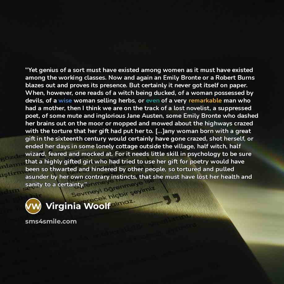 “Yet genius of a sort must have existed among women as it must have existed among the working classes. Now and again an Emily Bronte or a Robert Burns blazes out and proves its presence. But certainly it never got itself on paper. When, however, one reads of a witch being ducked, of a woman…” quote by Virginia Woolf