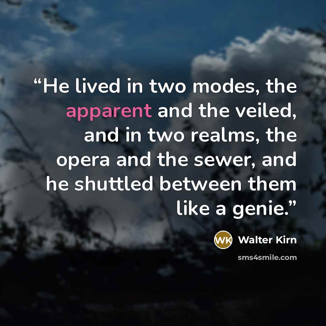 “He lived in two modes, the apparent and the veiled, and in two realms, the opera and the sewer, and he shuttled between them like a genie.” quote by Walter Kirn