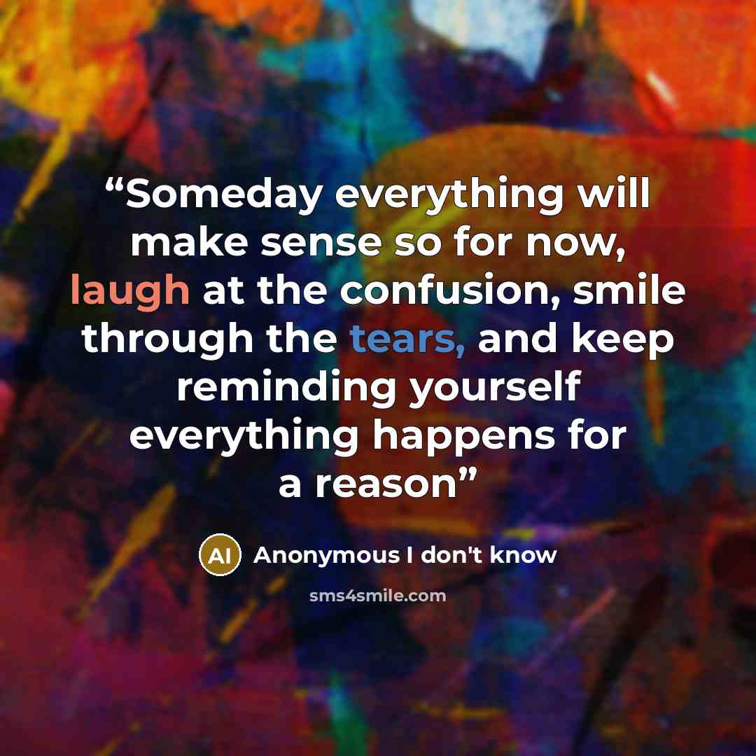 “Someday everything will make sense so for now, laugh at the confusion, smile through the tears, and keep reminding yourself everything happens for a reason” quote by Anonymous I don't know