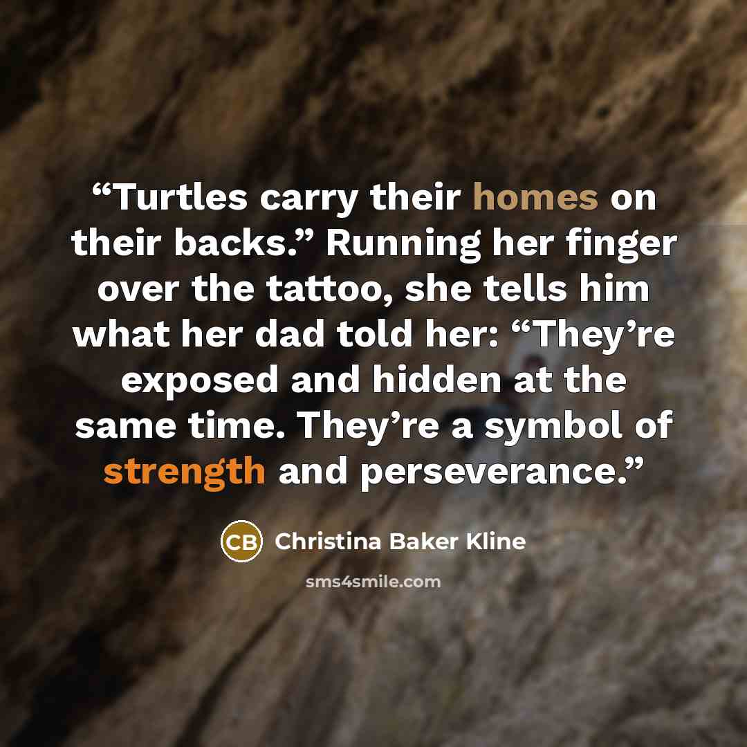 “Turtles carry their homes on their backs.” Running her finger over the tattoo, she tells him what her dad told her: “They’re exposed and hidden at the same time. They’re a symbol of strength and perseverance.” quote by Christina Baker Kline
