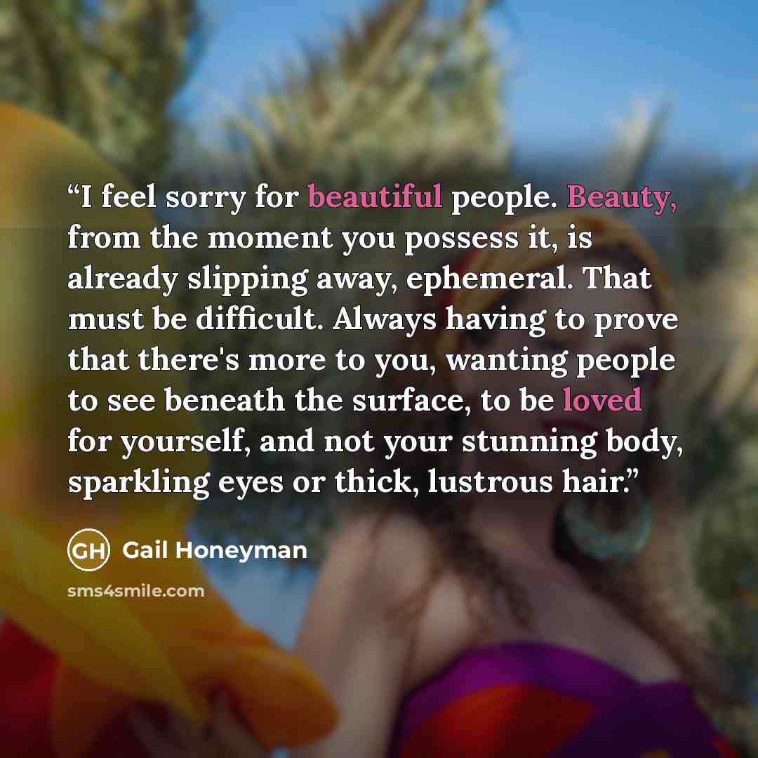 “I feel sorry for beautiful people. Beauty, from the moment you possess it, is already slipping away, ephemeral. That must be difficult. Always having to prove that there's more to you, wanting people to see beneath the surface, to be loved for yourself, and not your stunning body, sparkling eyes…” quote by Gail Honeyman
